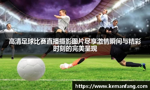 高清足球比赛直播摄影图片尽享激情瞬间与精彩时刻的完美呈现